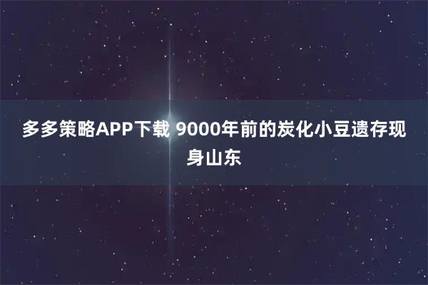 多多策略APP下载 9000年前的炭化小豆遗存现身山东