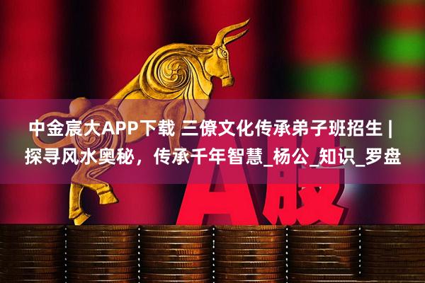 中金宸大APP下载 三僚文化传承弟子班招生 | 探寻风水奥秘，传承千年智慧_杨公_知识_罗盘