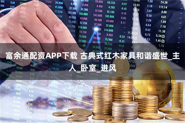富余通配资APP下载 古典式红木家具和谐盛世_主人_卧室_进风