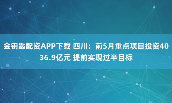 金钥匙配资APP下载 四川：前5月重点项目投资4036.9亿元 提前实现过半目标