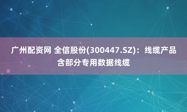广州配资网 全信股份(300447.SZ)：线缆产品含部分专用数据线缆