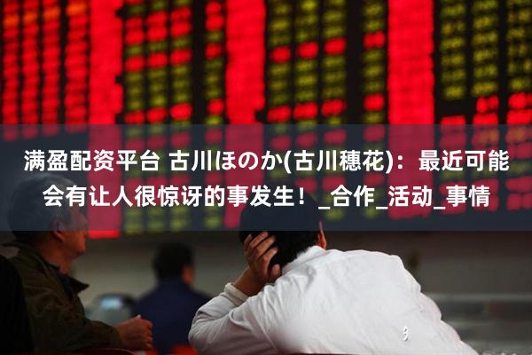 满盈配资平台 古川ほのか(古川穗花)：最近可能会有让人很惊讶的事发生！_合作_活动_事情