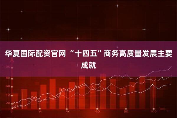 华夏国际配资官网 “十四五”商务高质量发展主要成就