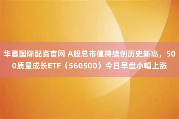 华夏国际配资官网 A股总市值持续创历史新高，500质量成长ETF（560500）今日早盘小幅上涨