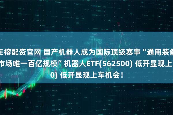 在榕配资官网 国产机器人成为国际顶级赛事“通用装备”!“全市场唯一百亿规模”机器人ETF(562500) 低开显现上车机会！