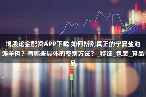 博股论金配资APP下载 如何辨别真正的宁夏盐池滩羊肉？有哪些具体的鉴别方法？_特征_包装_真品