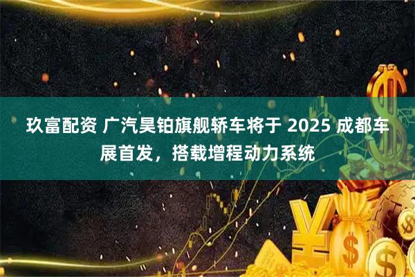 玖富配资 广汽昊铂旗舰轿车将于 2025 成都车展首发，搭载增程动力系统