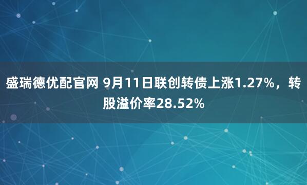 盛瑞德优配官网 9月11日联创转债上涨1.27%，转股溢价率28.52%