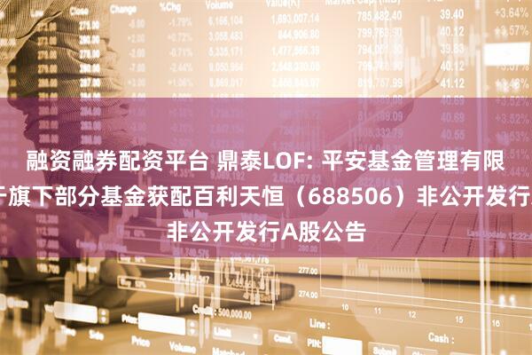 融资融券配资平台 鼎泰LOF: 平安基金管理有限公司关于旗下部分基金获配百利天恒（688506）非公开发行A股公告
