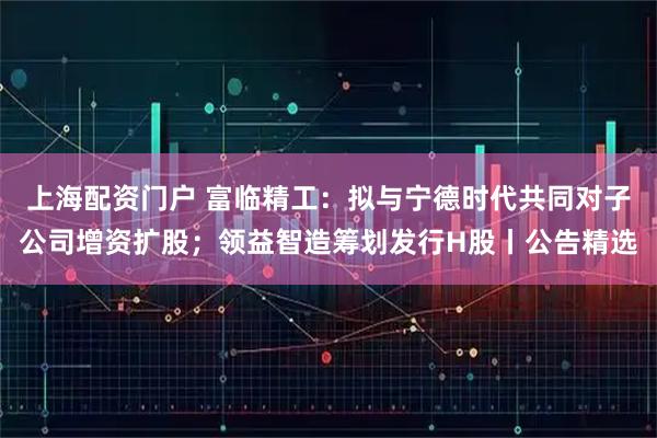 上海配资门户 富临精工：拟与宁德时代共同对子公司增资扩股；领益智造筹划发行H股丨公告精选