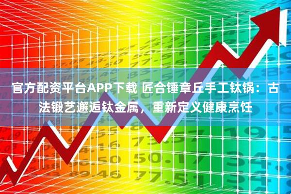 官方配资平台APP下载 匠合锤章丘手工钛锅：古法锻艺邂逅钛金属，重新定义健康烹饪