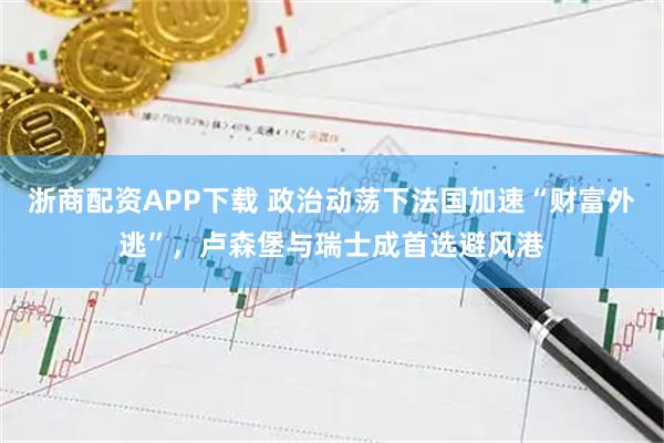浙商配资APP下载 政治动荡下法国加速“财富外逃”，卢森堡与瑞士成首选避风港