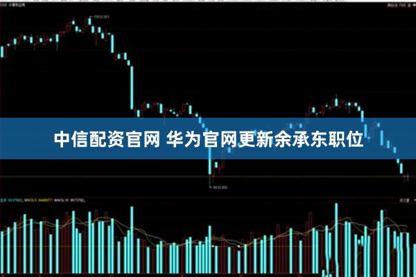 中信配资官网 华为官网更新余承东职位